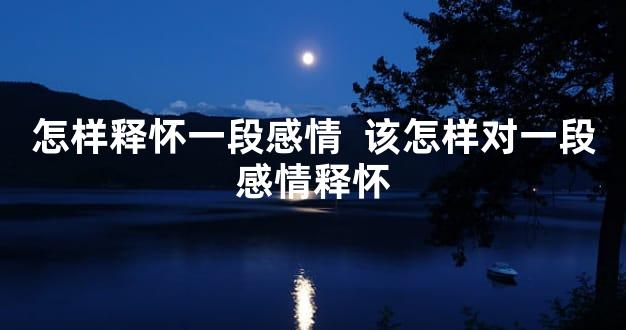 怎样释怀一段感情  该怎样对一段感情释怀